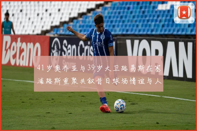 41岁奥乔亚与39岁大卫路易斯在塞浦路斯重聚共叙昔日球场情谊与人生故事