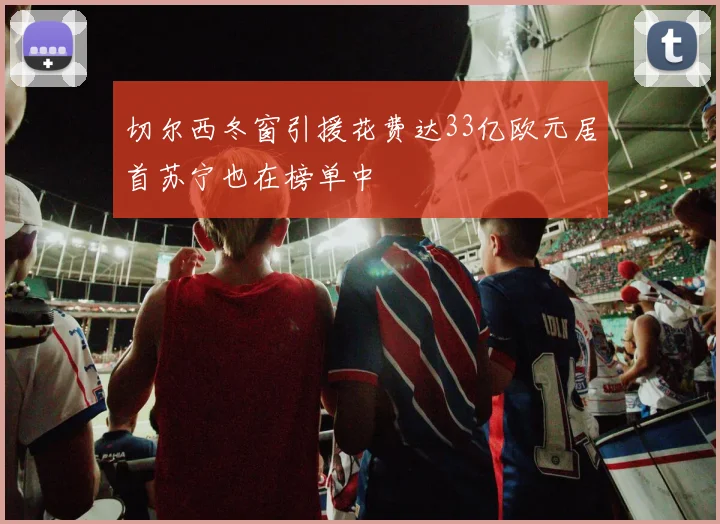 切尔西冬窗引援花费达33亿欧元居首苏宁也在榜单中