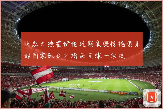 状态火热霍伊伦近期表现惊艳俱乐部国家队合计斩获五球一助攻