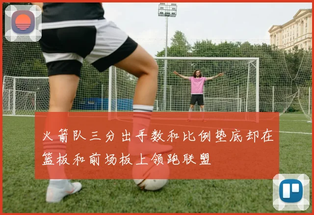 火箭队三分出手数和比例垫底却在篮板和前场板上领跑联盟