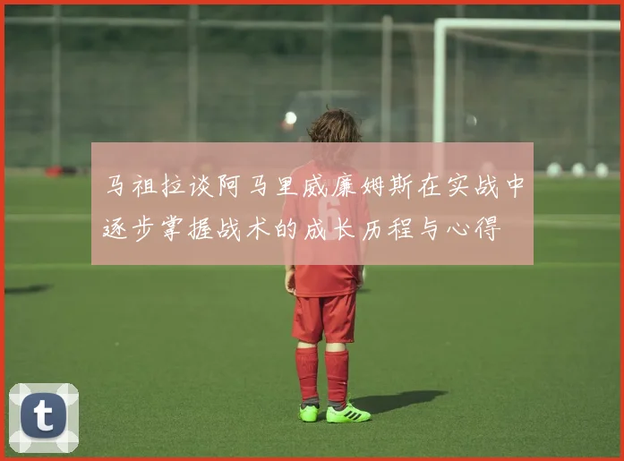 马祖拉谈阿马里威廉姆斯在实战中逐步掌握战术的成长历程与心得