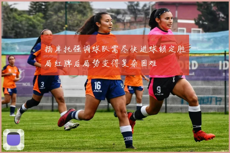 扬库托强调球队需尽快进球锁定胜局红牌后局势变得复杂困难