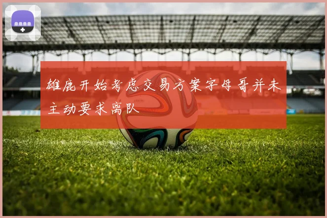 雄鹿开始考虑交易方案字母哥并未主动要求离队