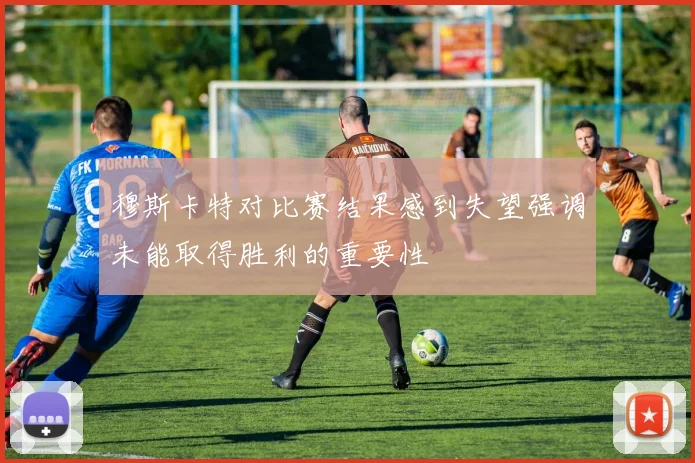 穆斯卡特对比赛结果感到失望强调未能取得胜利的重要性