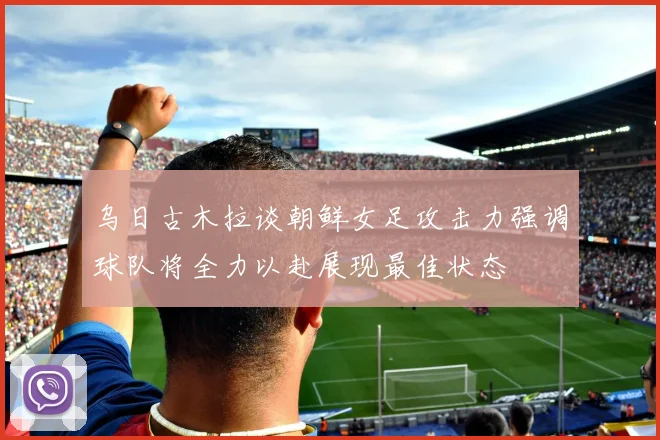 乌日古木拉谈朝鲜女足攻击力强调球队将全力以赴展现最佳状态