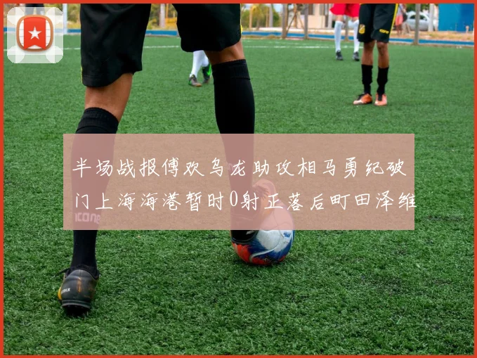 半场战报傅欢乌龙助攻相马勇纪破门上海海港暂时0射正落后町田泽维亚0-2