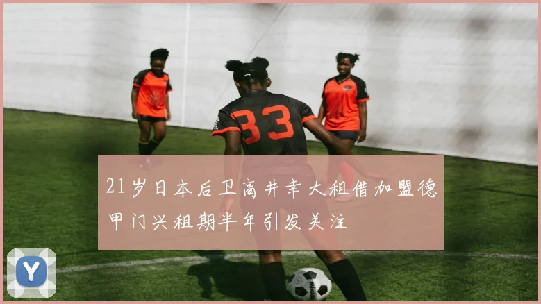 21岁日本后卫高井幸大租借加盟德甲门兴租期半年引发关注