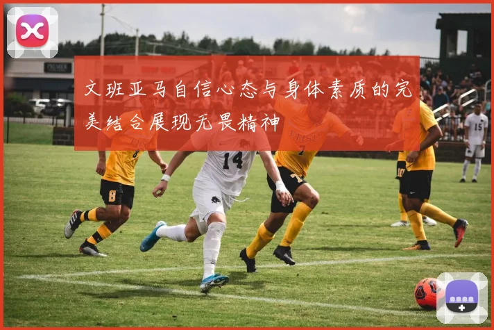 文班亚马自信心态与身体素质的完美结合展现无畏精神