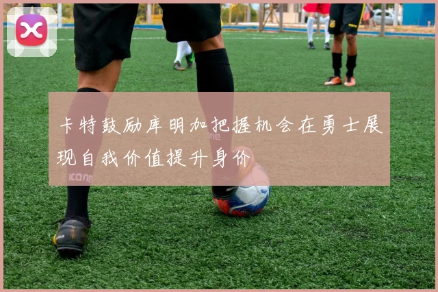 卡特鼓励库明加把握机会在勇士展现自我价值提升身价