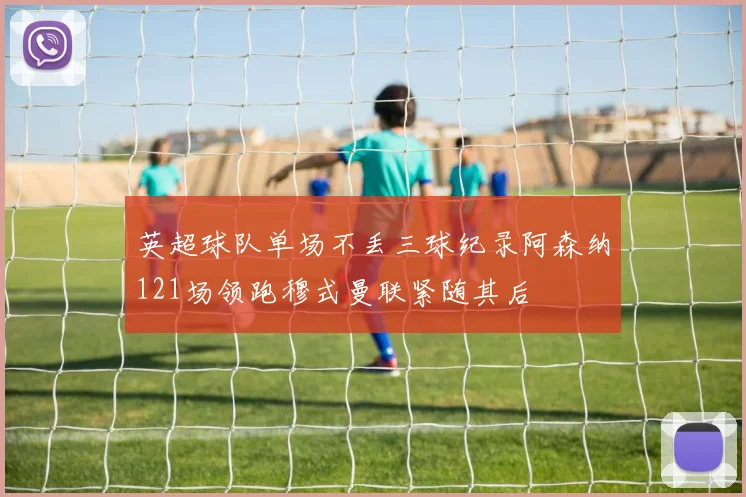 英超球队单场不丢三球纪录阿森纳121场领跑穆式曼联紧随其后