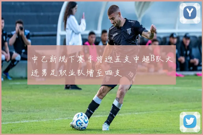 中乙新规下赛季将迎五支中超B队大连男足职业队增至四支