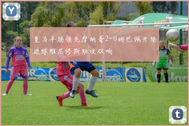 皇马半场领先摩纳哥2-0姆巴佩开场进球维尼修斯助攻双响