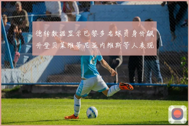 德转数据显示巴黎多名球员身价飙升登贝莱维蒂尼亚内维斯等人表现抢眼