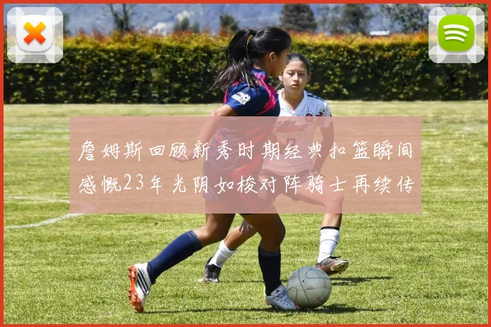 詹姆斯回顾新秀时期经典扣篮瞬间感慨23年光阴如梭对阵骑士再续传奇