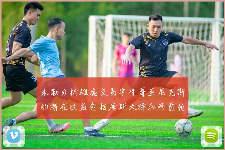 米勒分析雄鹿交易字母哥至尼克斯的潜在收益包括唐斯大桥和两首轮选秀权