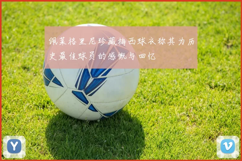 佩莱格里尼珍藏梅西球衣称其为历史最佳球员的感慨与回忆