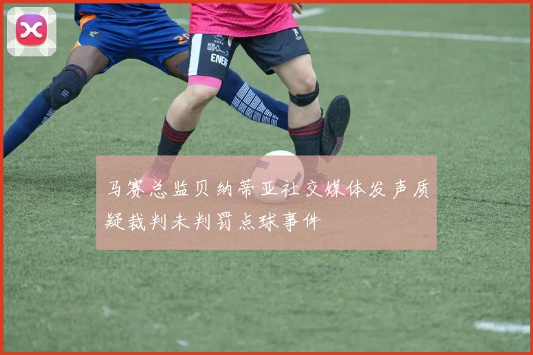 马赛总监贝纳蒂亚社交媒体发声质疑裁判未判罚点球事件