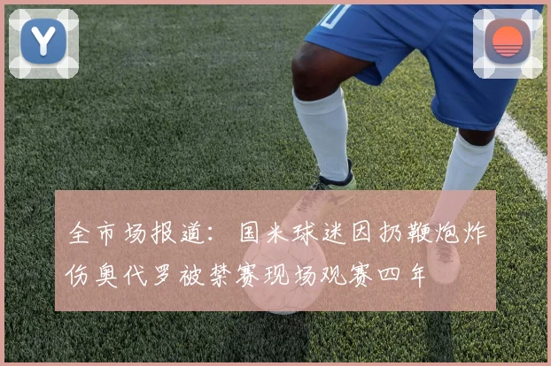 全市场报道：国米球迷因扔鞭炮炸伤奥代罗被禁赛现场观赛四年
