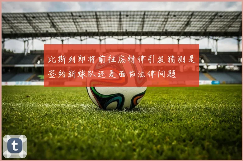比斯利即将前往底特律引发猜测是签约新球队还是面临法律问题
