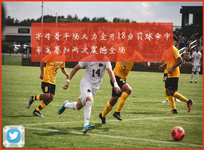 字母哥半场火力全开18分罚球命中率高暴扣两次震撼全场
