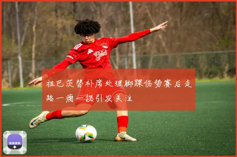 祖巴茨替补席处理脚踝伤势赛后走路一瘸一拐引发关注