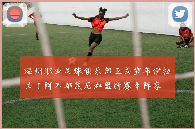 温州职业足球俱乐部正式宣布伊拉力丁阿不都黑尼加盟新赛季阵容