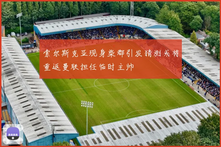 索尔斯克亚现身柴郡引发猜测或将重返曼联担任临时主帅