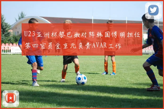U23亚洲杯黎巴嫩对阵韩国傅明担任第四官员金京元负责AVAR工作