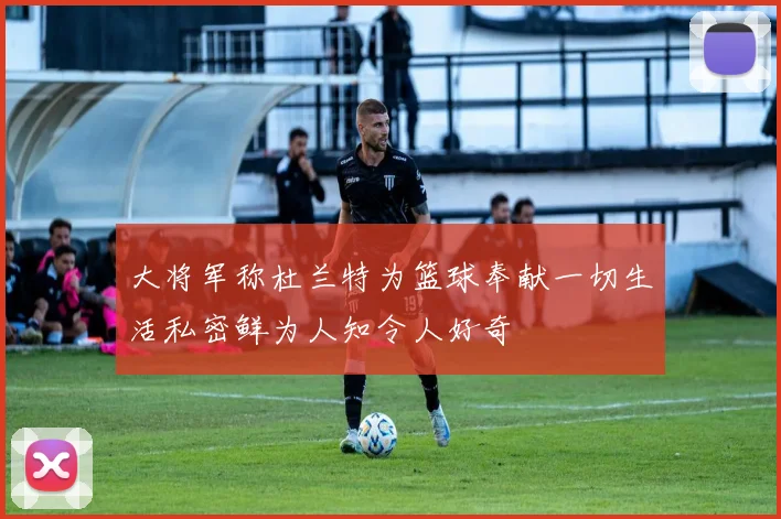 大将军称杜兰特为篮球奉献一切生活私密鲜为人知令人好奇