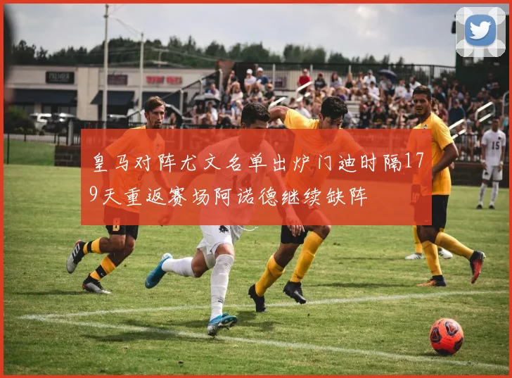 皇马对阵尤文名单出炉门迪时隔179天重返赛场阿诺德继续缺阵