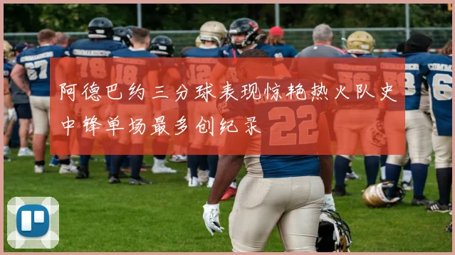 阿德巴约三分球表现惊艳热火队史中锋单场最多创纪录