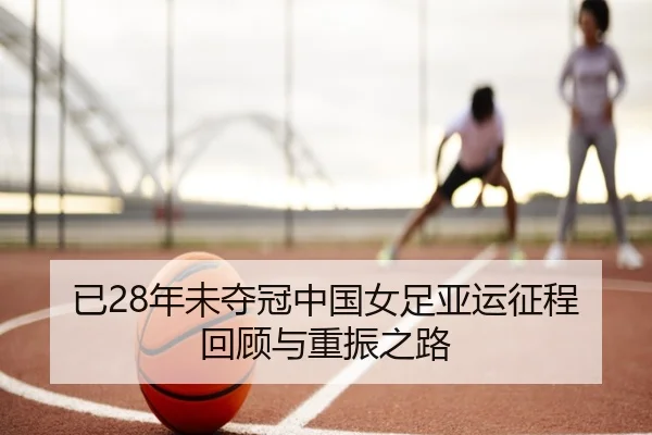 已28年未夺冠中国女足亚运征程回顾与重振之路 - leyu.com